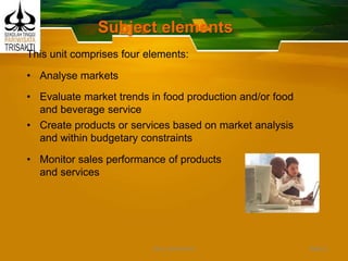 Subject elements
This unit comprises four elements:
• Analyse markets
• Evaluate market trends in food production and/or food
and beverage service
• Create products or services based on market analysis
and within budgetary constraints
• Monitor sales performance of products
and services
Slide 2DEDY WIJAYANTO
 