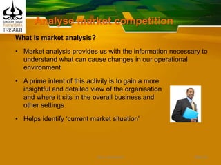 Analyse market competition
What is market analysis?
• Market analysis provides us with the information necessary to
understand what can cause changes in our operational
environment
• A prime intent of this activity is to gain a more
insightful and detailed view of the organisation
and where it sits in the overall business and
other settings
• Helps identify ‘current market situation’
Slide 24DEDY WIJAYANTO
 