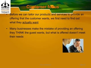 Customer focus
• Before we can tailor our products and services to provide an
offering that the customer wants, we first need to find out
what they actually want
• Many businesses make the mistake of providing an offering
they THINK the guest wants, but what is offered doesn’t meet
their needs
Slide 33DEDY WIJAYANTO
 