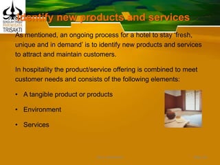 Identify new products and services
As mentioned, an ongoing process for a hotel to stay ‘fresh,
unique and in demand’ is to identify new products and services
to attract and maintain customers.
In hospitality the product/service offering is combined to meet
customer needs and consists of the following elements:
• A tangible product or products
• Environment
• Services
Slide 39DEDY WIJAYANTO
 