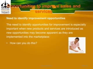 Opportunities to improve sales and
services
Need to identify improvement opportunities
The need to identify opportunities for improvement is especially
important when new products and services are introduced as
new opportunities may become apparent as they are
implemented into the marketplace:
• How can you do this?
Slide 43DEDY WIJAYANTO
 