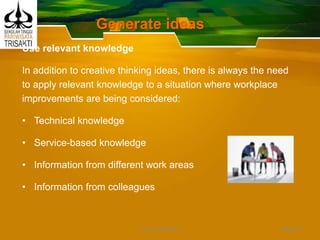 Generate ideas
Use relevant knowledge
In addition to creative thinking ideas, there is always the need
to apply relevant knowledge to a situation where workplace
improvements are being considered:
• Technical knowledge
• Service-based knowledge
• Information from different work areas
• Information from colleagues
Slide 49DEDY WIJAYANTO
 