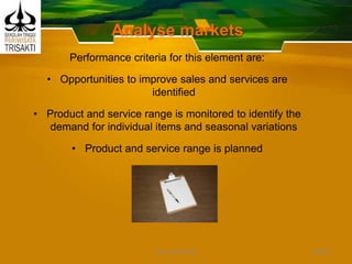 Analyse markets
Performance criteria for this element are:
• Opportunities to improve sales and services are
identified
• Product and service range is monitored to identify the
demand for individual items and seasonal variations
• Product and service range is planned
Slide 6DEDY WIJAYANTO
 