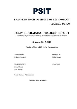 PRANVEER SINGH INSTITUTE OF TECHNOLOGY
Affiliated to Dr. APJ
SUMMER TRAINING PROJECT REPORT
Submitted in partial fulfillment of Master of Business Administration
Session- 2017-2018
Quality of Work Life In An Organization
Company Guide Submitted By
(Kuldeep Shivhare) (Richa Mishra)
H.R. EXECUTIVE 1616470042
Internal Guide
(Harit Yadav)
Faculty-Business Administration
Affiliated to Dr. APJAKTU
 