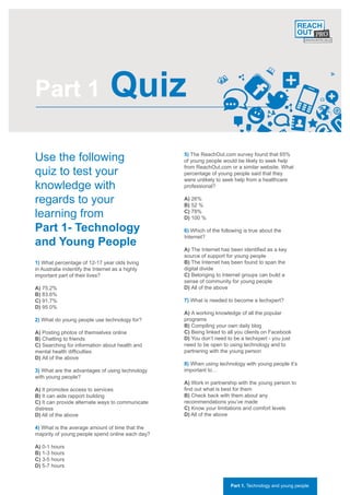 Part 1                            Quiz
Use the following                                 5) The ReachOut.com survey found that 65%
                                                  of young people would be likely to seek help

quiz to test your
                                                  from ReachOut.com or a similar website. What
                                                  percentage of young people said that they
                                                  were unlikely to seek help from a healthcare
knowledge with                                    professional?

regards to your                                   A) 26%
                                                  B) 52 %
learning from                                     C) 78%
                                                  D) 100 %

Part 1- Technology                                6) Which of the following is true about the
                                                  Internet?
and Young People                                  A) The Internet has been identified as a key
                                                  source of support for young people
1) What percentage of 12-17 year olds living      B) The Internet has been found to span the
in Australia indentify the Internet as a highly   digital divide
important part of their lives?                    C) Belonging to Internet groups can build a
                                                  sense of community for young people
A) 75.2%                                          D) All of the above
B) 83.6%
C) 91.7%                                          7) What is needed to become a techxpert?
D) 95.0%
                                                  A) A working knowledge of all the popular
2) What do young people use technology for?       programs
                                                  B) Compiling your own daily blog
A) Posting photos of themselves online            C) Being linked to all you clients on Facebook
B) Chatting to friends                            D) You don’t need to be a techxpert - you just
C) Searching for information about health and     need to be open to using technology and to
mental health difficulties                        partnering with the young person
D) All of the above
                                                  8) When using technology with young people it’s
3) What are the advantages of using technology    important to…
with young people?
                                                  A) Work in partnership with the young person to
A) It promotes access to services                 find out what is best for them
B) It can aide rapport building                   B) Check back with them about any
C) It can provide alternate ways to communicate   recommendations you’ve made
distress                                          C) Know your limitations and comfort levels
D) All of the above                               D) All of the above

4) What is the average amount of time that the
majority of young people spend online each day?

A) 0-1 hours
B) 1-3 hours
C) 3-5 hours
D) 5-7 hours


                                                                      Part 1. Technology and young people
 