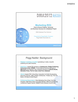 9/18/2012




                                Marketing ROI:
                            How to Ensure Political, Technical,
                       and Business Success for a Database Project

                                 DMA Database Post Intensive


                             Presented by Pegg Nadler, President
                                 Pegg Nadler Associates Inc.




              Pegg Nadler: Background
•   Database marketing consultant specializing in media, nonprofit,
    publishing and retail industries.

•   Experience: Headed DB operations at Smithsonian, Phillips Publishing,
    Consumers Union, HFMUS. Former National Accounts Manager at
    Metromail (now Experian). Ran marketing operations at Abrams Books,
    Belvedere Press, The Fur Vault, Jindo Furs, Hadassah

•   Clients include AT&T, China Post, Corporation for Public Broadcasting,
    Discovery Channel, DMA, HFMUS, Smithsonian, Thirteen.org, Time Life
    Books, US News & World Report

•   Professional Associations: Direct Marketing Club of New York Past
    President, DMA Ethics Policy Committee Member, DMA Annual Planning
    Conference Program Advisor, DMANF former Advisory Council Chair




                                                                                    1
 