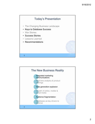 9/18/2012




                Today’s Presentation

•       The Changing Business Landscape
•       Keys to Database Success
•       War Stories
•       Success Stories
•       Lessons Learned
•       Recommendations




    3




             The New Business Reality
                 Integrated marketing
                 communications
                 Real time analytics & product
                 offerings

                 Data generation explosion

                 Growth of online, mobile &
                 social media

                 Audience fragmentation

                 Databases as key drivers to
                 revenue

    4




                                                        2
 