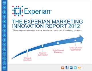 TOC


1

2

3

4
      THE EXPERIAN MARKETING
5
      INNOVATION REPORT 2012
6     What every marketer needs to know for effective cross-channel marketing innovation

7

8

9
                                                                         Cross-Channel
10                                                                        Optimization
                                                     Multi-Channel
                                    Channel           Marketing
11
                                   Optimization
12                Channel
                  Execution
13

BIO
 