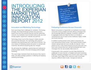 TOC


1     Introducing                                                                                ission
      the Experian                                                                   Th e core m
                                                                                             eting
                                                                                     of mark o Connect
      Marketing
2                                                                                             t
                                                                                     remains: tomers.
                                                                                              s
                                                                                      with Cu t
3
      Innovation                                                                              os
                                                                                      But alm else has
                                                                                      everythin
                                                                                               g
4     Report 2012                                                                      changed.

5
      Innovation and Marketing Technology                              Following Customers Across Channels
6     Each year brings fresh challenges for marketers. Technology      Media consumption is fragmented, so marketers must chase
      emerges, the media landscape evolves and consumers               consumers across multiple channels utilizing campaigns that
      expect more from the products they buy and the media they        are increasingly difficult to integrate. Investing in platforms
7     consume. So marketers must innovate continuously; we must        to aggregate audiences helps but there is no simple or
      actively explore, experiment, evaluate and optimize.             comprehensive way to reach across traditional, digital, mobile
                                                                       and social channels.
8     Technology drives much of the change in media channels
      and consumer behaviors. Yet, technology also presents            In addition to being harder to find, today’s consumers are
      marketers new opportunities and a vast array of choices. The     more demanding of their brands. They expect brands to listen,
9     core mission of marketing remains the same: to connect with      interact, behave well and most critically, be relevant. “Don’t
      customers. But almost everything else has changed.               waste my time” is the mantra because we are busier than ever,
                                                                       have more choices than ever, and get bombarded with more
10    We will review the challenges, opportunities and methods for     messages than we can possibly make sense of.
      achieving better results in the ever-changing world of digital
      marketing.                                                       A typical path in the customer’s journey helps illustrate the
11    This report helps marketers frame the decisions they need to
                                                                       challenges of cross-channel, or multiple touch-point marketing.
                                                                       Effective marketing strategies must connect many dots in order
      make, and offers strategic guidance in selecting and applying    to lift sales. Each stage of the customer’s path to purchase
      marketing technology.
12                                                                     requires a different tactic to plan, manage and execute.


13

BIO
 