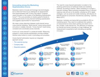 TOC
      Innovating along the Marketing                                           The need for cross-channel optimization is evident in the
      Sophistication Curve                                                     declining performance of traditional media and marketing
1                                                                              methods. According to Gartner, “Mass marketing is no longer a
      Marketers need to innovate and leverage new technologies,                long-term strategy. Mass-marketing campaigns have a 2 percent
      but to what end? How do you distinguish an advancement                   response rate and are on the decline, whereas by 2015, digital
2     from experimentation with “a shiny new object?” Experian                 strategies, such as social and mobile marketing, will influence at
      views innovation in the context of the Marketing Sophistication          least 80 percent of consumers’ discretionary spending.” (Gartner,
      Curve™. The curve provides an intuitive guide for brands to              March 2011)
3     evaluate their level of cross-channel marketing sophistication
      and suggests opportunities for improvement.                              Moreover, marketers are being held accountable for ROI on
                                                                               marketing spend. They need to re-calibrate their systems
4     We make a sharp distinction between multi-channel versus                 of measurement to know what’s working and what’s not in
      cross-channel marketing. “Multi-channel” means being present             this complex, multi-channel mix. The attribution of response
      and active in multiple channels. “Cross-channel” means being             by channel and across channels is a huge challenge, yet
5     consistent and coordinated across channels.                              measurement is essential to both motivating and guiding
                                                                               innovation.
      It turns out “cross-channel” is a whole lot harder! Measuring
6     progress in cross-channel sophistication provides strategic
      direction about where to invest in technology and processes.

7     Cross-channel optimization requires an integrated
      approach across:
      -- The customer journey
8     -- Company silos                                                              Multi Channel
                                                                                                           Cross Channel
                                                                                                            Optimization
                                                                                     Marketing
      -- Disparate systems                                   Channel
9                                                          Optimization             recognizing
                                                                                    channel
                                                                                                              triggered and drip
                                                                                                              campaigns
                                                                                    preference

                                   Channel                scoring, modeling,        response                  revenue / outcome
10                                Execution               and advanced
                                                          segmentation
                                                                                    attribution               causation



11                              single channel,
                                fire and forget
                                                          faster cycle
                                                          times
                                                                                   enabled across
                                                                                   multiple platforms
                                                                                                              personalized
                                                                                                              interaction


12                              file based list           Persisting results       voice of customer          consolidated view
                                processing                over time                per channel                of customer


13

BIO
 