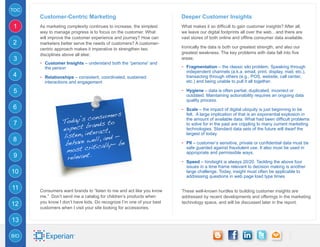 TOC
      Customer-Centric Marketing                                      Deeper Customer Insights
1     As marketing complexity continues to increase, the simplest     What makes it so difficult to gain customer insights? After all,
      way to manage progress is to focus on the customer. What        we leave our digital footprints all over the web…and there are
      will improve the customer experience and journey? How can       vast stores of both online and offline consumer data available.
2     marketers better serve the needs of customers? A customer-
      centric approach makes it imperative to strengthen two          Ironically the data is both our greatest strength, and also our
      disciplines above all else:                                     greatest weakness. The key problems with data fall into five
3                                                                     areas:
      -- Customer Insights – understand both the “persona” and
        the person                                                    -- Fragmentation – the classic silo problem. Speaking through
                                                                        independent channels (a.k.a. email, print, display, mail, etc.),
4     -- Relationships – consistent, coordinated, sustained 		          transacting through others (e.g., POS, website, call center,
        interactions and engagement                                     etc.) and being unable to pull it all together.

5                                                                     -- Hygiene – data is often partial, duplicated, incorrect or
                                                                        outdated. Maintaining actionability requires an ongoing data
                                                                        quality process.
6                                                                     -- Scale – the impact of digital ubiquity is just beginning to be
                                   ers
                          consum
                                                                        felt. A large implication of that is an exponential explosion in
                 Today’s ands to
                                                                        the amount of available data. What had been difficult problems
7                          r
                 expect b ract,
                                                                        to solve for in the past are crippling to many current marketing

                           te
                                                                        technologies. Standard data sets of the future will dwarf the
                 listen, in ll, and —                                   largest of today.
                             e
                  behave w ically— be
8                                                                     -- PII – customer’s sensitive, private or confidential data must be
                             it
                  most cr
                                                                        safe guarded against fraudulent use. It also must be used in

                   relevant.
                                                                        appropriate and permissible ways.
9
                                                                      -- Speed – hindsight is always 20/20. Tackling the above four
                                                                        issues in a time frame relevant to decision making is another
10                                                                      large challenge. Today, insight must often be applicable to
                                                                        addressing questions in web page load type times.

11    Consumers want brands to “listen to me and act like you know    These well-known hurdles to building customer insights are
      me.” Don’t send me a catalog for children’s products when       addressed by recent developments and offerings in the marketing
      you know I don’t have kids. Do recognize I’m one of your best   technology space, and will be discussed later in the report.
12
      customers when I visit your site looking for accessories.

13

BIO
 