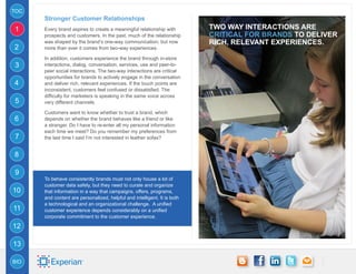 TOC
      Stronger Customer Relationships
1     Every brand aspires to create a meaningful relationship with        Two way interactions are
      prospects and customers. In the past, much of the relationship      critical for brands to deliver
      was shaped by the brand’s one-way communication, but now            rich, relevant experiences.
2     more than ever it comes from two-way experiences.

      In addition, customers experience the brand through in-store
3     interactions, dialog, conversation, services, use and peer-to-
      peer social interactions. The two-way interactions are critical
      opportunities for brands to actively engage in the conversation
4     and deliver rich, relevant experiences. If the touch points are
      inconsistent, customers feel confused or dissatisfied. The
      difficulty for marketers is speaking in the same voice across
5     very different channels.

      Customers want to know whether to trust a brand, which
6     depends on whether the brand behaves like a friend or like
      a stranger. Do I have to re-enter all my personal information
      each time we meet? Do you remember my preferences from
7     the last time I said I’m not interested in leather sofas?


8

9
      To behave consistently brands must not only house a lot of
      customer data safely, but they need to curate and organize
10    that information in a way that campaigns, offers, programs,
      and content are personalized, helpful and intelligent. It is both
      a technological and an organizational challenge. A unified
11    customer experience depends considerably on a unified
      corporate commitment to the customer experience.

12

13

BIO
 