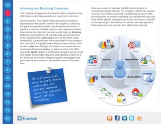 TOC
      Acquiring and Retaining Customers                                  Here we’ve used an example that talks about growing or
                                                                         reactivating a loyal customer. For acquisition efforts, the desired
1     The Customer Engagement Framework helps companies more             outcome may not be a purchase, but first building desire. With
      effectively acquire top prospects and retain best customers.       the emergence of “content marketing” you will see this more and
                                                                         more where specific campaigns are aimed at moving a customer
2     As a framework, how exactly these outcomes are realized
                                                                         to the next stage in the lifecycle. A common two step approach:
      depends upon the specific needs of the situation. Continuing
                                                                         Build awareness and educate, then differentiate and sell.
      the guitar example from earlier, say the brand now wants to
3     promote a new line of velvet straps to past, repeat purchasers.
      A cross-channel optimized marketer would begin by listening
      (collecting and combining all possible data sources germane
4     to the segment), then analyzing (turns out the heavy metal
      sheet music purchasers also have a penchant for faux leopard
      skin print pants and guitar covers they purchase online), come
5     up with a plan (let’s highlight the leopard print straps and use
      email and addressable display to make an online only offer),
      and finally speak (deliver a coordinated campaign across email
6     and display that handles sequence and cadence of delivery at
      the individual level while tuning the specific messaging to the
      particulars of the audience – the Metallica versus Distrubed
7     fans).


8

                             work,
9                As  a frame these
                         actly
                 how ex
                          es are
10               outcom epends
                           d
                  realized specific
                           e
11                upon th the
                           f
                   needs o
                            n.
12                 situatio

13

BIO
 