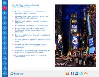 TOC
      Top Ten Tips for Cross-Channel
      Optimized Marketing
1
      1.	 Build a comprehensive, unified view of
2         prospects and customers
      2.	 Link behaviors and attributes across all
3         channels and data sources
      3.	 Identify and address specific customer
4         segments
      4.	 Personalize messages and interactions
5     5.	 Engage in a consistent voice across
          traditional, digital, mobile and social
          channels
6
      6.	 Respect preferences through registrations
          and opt-ins
7
      7.	 Secure personal, sensitive and confidential
          data
8     8.	 Center the marketing process around
          customers - not around channels or
          campaigns
9
      9.	 Strengthen relationships by optimizing the
          experience to customer life stage
10
      10.	 Correctly attribute sales to marketing
           investments
11

12

13

BIO
 