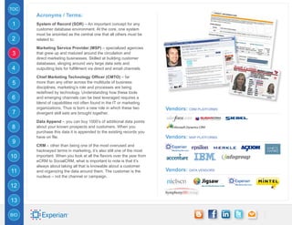TOC
      Acronyms / Terms:
1     System of Record (SOR) – An important concept for any
      customer database environment. At the core, one system
      must be anointed as the central one that all others must be
2     related to.

      Marketing Service Provider (MSP) – specialized agencies
3     that grew up and matured around the circulation and
      direct marketing businesses. Skilled at building customer
      databases, slinging around very large data sets and
4     outputting lists for fulfillment via direct and email channels.

      Chief Marketing Technology Officer (CMTO) – far
5     more than any other across the multitude of business
      disciplines, marketing’s role and processes are being
      redefined by technology. Understanding how these tools
6     and emerging channels can be best leveraged requires a
      blend of capabilities not often found in the IT or marketing
      organizations. Thus is born a new role in which these two         Vendors: CRM Platforms
7     divergent skill sets are brought together.

      Data Append – you can buy 1000’s of additional data points
8     about your known prospects and customers. When you
      purchase this data it is appended to the existing records you
      have on file.                                                     Vendors: MSP Platforms
9
      CRM – other than being one of the most overused and
      hackneyed terms in marketing, it’s also still one of the most
10    important. When you look at all the flavors over the year from
      eCRM to SocialCRM, what is important to note is that it’s
      always about taking all that is knowable about a customer
11    and organizing the data around them. The customer is the          Vendors: DATA VENDORS
      nucleus – not the channel or campaign.

12

13

BIO
 