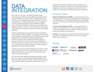 TOC


      Data
                                                                             that spans the entirety of possible audience interactions. It’s
                                                                             inefficient and slightly unrealistic for an independent company,
1

      Integration
                                                                             regardless of size, to try and tackle this. You need to find a
                                                                             partner who specializes in building these types of repositories.

2
                                                                             Acronyms / Terms:
      One of the most common and largest stumbling blocks
3     preventing many marketers from realizing the potential of their        Master Data Management (MDM) – a combined approach for
      customer relationships is the inability to integrate their siloed      collecting data from across your organization and combining it all
      data back into a consolidated view of the customer. This is not        in a single repository. This enables marketing to pull campaign
4     by happenstance; breaking down these walls is complicated              data out of its channel silo and view the totality of impact on the
      work and requires leveraging 3rd party datasets to realize             customer.
      truly multi-channel integration. Another issue surrounding data
5     integration is that it is by far the most technically complex piece    Customer Data Integration (CDI) – a specialized subset of
      of the multi-channel marketing because it is strictly a technology     master data management. CDI involves merging various lists
      challenge.                                                             to find commonalities which can identify who that customer is
6                                                                            across each system and customer list.
      Finding a technologist who spans all the required technology
      stacks presents another challenge. It is a pretty rare person who      Linkage – the process of linking the disparate files of customer
7     can pull all these pieces together. A Chief Marketing Technology       data by key identifiable data points such as name, address,
      Officer (CMTO) is important to effective data integration.             email, phone, handle, etc.
      A CMTO is a person who understands marketing data, the
8     systems from which to source that data and the applications
      that will ultimately use that data. If you don’t have that person in
                                                                             Vendors
      your organization, we suggest finding a strong data integration
9     partner who understands marketing data.

      Linkage is a critical part of data integration for marketers. While
10    many marketers can find this concept difficult to grasp, noted
      CMO of West Marine, Lynn Ferguson, is famous for saying,
      “keep it second grade simple.”
11
      So, while technically speaking, linkage can get quite complex,
      there is no magic to it and ultimately building linkages across
12    traditional, digital, mobile and social channels becomes a brute
      force operation. What is required is a master data universe

13

BIO
 