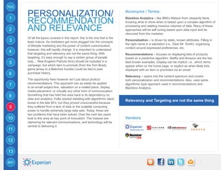 TOC

      PERSONALIZATION/                                                        Acronyms / Terms:
1
      RECOMMENDATION
                                                                              Blackbox Analytics – like IBM’s Watson from Jeopardy fame,
                                                                              knowing what to show when is based upon a complex algorithm of

2     and relevance                                                           processing and relating massive volumes of data. Many of these
                                                                              approaches will be self tuning based upon data input and be
                                                                              obscured from the marketer.
      Of all the topics covered in this report, this is the one that is the
3     least mature. As marketers get more plugged into the concepts
                                                                              Personalization – is driven by static, known attributes. Filling in
                                                                              the right name in a salutation (i.e., Dear Mr. Smith), organizing
      of lifestyle marketing and the power of content customization,
                                                                              content around expressed preferences, etc.
      however, this will rapidly change. It is important to understand
4     that targeting and relevancy are not the same thing. With               Recommendations – focuses on displaying lists of products
      targeting, it’s easy enough to say a certain group of people            based on a predictive algorithm. Netflix and Amazon are the two
      (say… New England Patriots fans) should be included in a
5                                                                             best known examples. Display can be implicit, i.e., which items
      campaign, but which item to promote (from the Tom Brady                 appear when on the home page, or explicit as when likely lists
      game jersey to a Belichick hoodie) could be tied to past                displayed with an item or promoted via an email.
6     purchase history.
                                                                              Relevancy – spans into the content spectrum and covers
      The opportunity here however isn’t just about product                   both personalization and recommendations. Also, uses same
      recommendations. This approach can as easily be applied
7     to an email subject line, salutation on a mailed piece, display
                                                                              algorithmic type approach used in recommendations and
                                                                              Blackbox Analytics.
      media placement, or virtually any other form of communication.
8     Something that has held this area back is its dependency on
      data and analytics. Folks started dabbling with algorithmic black
                                                                              Relevancy and Targeting are not the same thing
      boxes in the late 90’s, but they proved unsuccessful because
9     they suffered from a lack of data or the scalable computing
      power to handle extremely large data sets. Today, these are
      two problems that have been solved. Over the next two years
10    look to this area as key point of innovation. The masses are            Vendors
      clamoring for relevant communications, and technology will be
      central to delivering it.
11

12

13

BIO
 