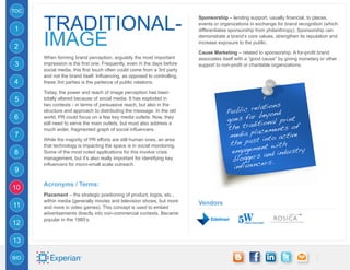 TOC


      traditional-
                                                                          Sponsorship – lending support, usually financial, to places,
                                                                          events or organizations in exchange for brand recognition (which
1

      image
                                                                          differentiates sponsorship from philanthropy). Sponsorship can
                                                                          demonstrate a brand’s core values, strengthen its reputation and
                                                                          increase exposure to the public.
2
                                                                          Cause Marketing – related to sponsorship. A for-profit brand
      When forming brand perception, arguably the most important          associates itself with a “good cause” by giving monetary or other
3     impression is the first one. Frequently, even in the days before    support to non-profit or charitable organizations.
      social media, this first touch often could come from a 3rd party
      and not the brand itself. Influencing, as opposed to controlling,
4     these 3rd parties is the parlance of public relations.

      Today, the power and reach of image perception has been
5     totally altered because of social media. It has exploded in
                                                                                                    tions
                                                                                          blic rela ond
      two contexts - in terms of persuasive reach, but also in the
                                                                                       Pu
                                                                                               r bey
      structure and approach to distributing the message. In the old
6     world, PR could focus on a few key media outlets. Now, they
                                                                                       goes fa ional print
                                                                                                it
                                                                                       the trad ements of
      still need to serve the main outlets, but must also address a
                                                                                                 ac
                                                                                        media pl into active
      much wider, fragmented graph of social influencers.
7
                                                                                                 t
                                                                                        the pas t with
      While the majority of PR efforts are still human ones, an area
                                                                                                 en
                                                                                        engagem nd industry
      that technology is impacting the space is in social monitoring.
8     Some of the most noted applications for this involve crisis
                                                                                                    a
      management, but it’s also really important for identifying key                     bloggers s.
                                                                                                   er
9
      influencers for micro-small scale outreach.
                                                                                         influenc

      Acronyms / Terms:
10
      Placement – the strategic positioning of product, logos, etc.,
      within media (generally movies and television shows, but more
11                                                                        Vendors
      and more in video games). This concept is used to embed
      advertisements directly into non-commercial contexts. Became
      popular in the 1980’s.
12

13

BIO
 