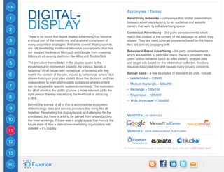 TOC


      digital-
                                                                              Acronyms / Terms:
1                                                                             Advertising Networks – companies that broker relationships


2     DISPLAY                                                                 between advertisers looking for an audience and website
                                                                              owners that want to sell advertising space.

                                                                              Contextual Advertising – 3rd-party advertisements which
      There is no doubt that digital display advertising has become           match the context of the content of the webpage on which they
3     a critical part of the media mix and a central component of             appear. They are used to target prospects based on the topics
      many acquisition strategies. And while overall display spends           they are actively engaging with.
      are still dwarfed by traditional television counterparts, that has
4     not stopped the likes of Microsoft and Google from investing            Behavioral Based Advertising –3rd-party advertisements
      billions in ad serving platforms like Atlas and DoubleClick.            which are tailored to particular users. Service providers track
                                                                              users’ online behavior (such as sites visited), analyze data
5     The prevalent theme today in the display space is the                   and target ads based on the information collected. Involves
      movement and momentum towards the various flavors of                    massive data collection and causes many privacy concerns.
      targeting. What began with contextual, or showing ads that
                                                                              Banner sizes – a few examples of standard ad units, include:
6     match the content of the site, moved to behavioral, where click
      stream history or past sites visited drove the decision, and has        -- Leaderboard – 728x90
      now evolved to even addressable audiences where content                 -- Medium Rectangle – 320x250
7     can be targeted to specific audience members. The motivation
      for all of which is the ability to show a more relevant ad to the       -- Rectangle – 180x150
      right person thereby maximizing the likelihood of attracting            -- Skyscraper – 120x600
8     a click.
                                                                              -- Wide Skyscraper – 160x600
      Behind the scenes of all of this is an incredible ecosystem
9     of technology, data and service providers that bring this all
      together. Penetrating the display space is challenging for the
      uninitiated, but there is a lot to be gained from understanding         Vendors: AD services
10    the inner workings. If there was a single space that mirrors the
      future state of how a data-driven marketing organization will
      operate – it’s display.
11                                                                            Vendors: Data Management Platforms

12
                                                                           for a more comprehensive list of vendors in this space, click here: LUMA Partner report

13

BIO
 