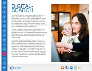 TOC


1     digital-
2     SEARCH
      In the marketing world, search is a critical channel that isn’t
3     always maximized. Those who blow budgets buying up
      keywords and focusing on search rankings are really missing
      the opportunity that search presents. Unlike other forms of
4     mass advertising such as display or syndication, with search
      the impression was initiated by a customer seeking out and
      then engaging with you. Right away, you know this customer is
5     likely past awareness into the interest phase.

      Very few companies, however, seem able to recognize and
6     respond to this fact. It’s not a technological limitation, the
      technology can do it, it’s that marketers compartmentalize their
      efforts by channel as opposed to thinking like a sales person
7     who needs to follow a prospect from first touch all the way
      through to sale.

8     An example of sophisticated search use comes from an
      Experian client who is an electronics retailer. Experian used
      search intelligence to help the client determine (ahead of its
9     competitors) which products and brands “early adopters” were
      searching for. These insights became a “leading indicator”
      of sales in the near future. If there is a glimmer of hope that
10    marketers are starting to get wise to this, it can be found in
      the school of thought around “inbound marketing.” Here, you
      see marketers starting to invest in understanding how SEO,
11    versus PPC, can be used in combination with other channels
      to effectively drive acquisition.
12

13

BIO
 