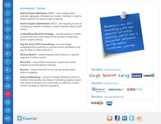 TOC
      Acronyms / Terms:
1     Search Engine Marketing (SEM) – web strategy which
      includes aggregate of all paid and organic methods to reach a
      target audience via search engine inquiries.
2
                                                                                                   still
                                                                                        ters are new
      Search Engine Optimization (SEO) – the ongoing process of
                                                                                  Marke
                                                                                           g with
      increasing a website’s visibility to search engines using unpaid
3     means.
                                                                                  innovatin f online
                                                                                            o
      Linkbuilding /Backlink Strategy – actively seeking to obtain                 aspects hich has a
                                                                                            w
4     inbound links from other sites for the purpose of improving
                                                                                   search,         uence
      search engine ranking.
                                                                                    powe rful infl
                                                                                             ntire
      Pay Per Click (PPC) Advertising – text and image                              on the e journey.
5                                                                                           er
                                                                                     custom
      advertisements positioned by vendors which advertisers only
      pay for when a visitor clicks on it.
6     Vertical Search – search engines which focus on a specific
      segment of online content.

7     Black Hat – using shady techniques to game the search
      engines to promote search rankings.

8     Bounce – visitors that land on the site but quickly leave          Vendors: search engines
      without engaging.

      Inbound Marketing – school of thought fathered by folks at
9
      HubSpot that teaches the virtues of combining organic search
      with social syndication and community, as well as a content        Vendors: search tools
10    creation strategy to improve acquisition.


11
                                                                         Vendors: inbound marketing

12

13

BIO
 