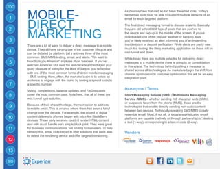 TOC


      mobile-
                                                                           As devices have matured so too have the email tools. Today’s
                                                                           best email tools must be able to support multiple versions of an
1

      DIRECT
                                                                           email for each targeted platform.

                                                                           The final direct messaging format to discuss is alerts. Basically


      MARKETING
2                                                                          they are old school Wall type of posts that are pushed to
                                                                           the device and pop up in the middle of the screen. If you’ve
                                                                           downloaded one of the popular weather or banking apps
3                                                                          you’ve likely received an alert informing you of an impending
      There are a lot of ways to deliver a direct message to a mobile      thunderstorm or deposit verification. While alerts are pretty new,
      device. They all have varying use in the customer lifecycle and      much like texting, the likely marketing application for these will be
4     can be dictated by platform. Let’s address three of the most         mid-funnel and down.
      common: SMS/MMS texting, email, and alerts. “We want to              While today there are multiple vehicles for delivering direct
5     hear from you America!” implores Ryan Seacrest. If you’ve            messages to a mobile device there is going to be consolidation
      watched American Idol over the last decade and indulged your         in this space. The technology behind pushing a message is
      guilty pleasure of voting for the likes of Sanjya, you’re familiar   shared across all technologies. As marketers begin the shift from
6     with one of the most common forms of direct mobile messaging         channel optimization to customer optimization this will be an easy
      – SMS texting. Here, often, the marketer’s aim is to entice an       integration point.
      audience to engage with the brand by texting a special code to
7     a specific number.
                                                                           Acronyms / Terms:
      Voting, competitions, balance updates, and FAQ requests
8     cover the most common uses. Note here, that all of these are         Short Messaging Service (SMS) / Multimedia Messaging
      mid-funnel type activities.                                          Service (MMS) – whether sending 160 character texts (SMS),
                                                                           or snapshots taken from the phone (MMS), these are the
      Because of their shared heritage, the next option to address
9     is mobile email. This is an area where there has been a lot of
                                                                           technologies that enable directly sending non-audio content
                                                                           between two devices. Technically speaking SMS/MMS closely
      change over the decade. For example, the advent of digital
                                                                           resemble email. Most, if not all, of today’s sophisticated email
10    content delivery to phones began with brick-like BlackBerry
                                                                           platforms are capable (natively or through partnership) of blasting
      devices. These early versions couldn’t render HTML content
                                                                           a text (1-way), or responding to a text-in code (2-way).
      and only could handle very simple block print. They were great
11    for business communications, but limiting to marketers. To help
      remedy this, email tools began to offer solutions that were able     Vendors
      to detect the rendering device and offer targeted versioning.
12

13

BIO
 