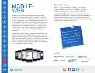 TOC


      mobile-
                                                                          Acronyms / Terms:
1                                                                         Wireless Application Protocol (WAP) – what HTTP is


2     web                                                                 to websites, WAP is to mobile. This is the key technology
                                                                          component to enable the transfer of content to phones.

                                                                          Location Based Services – all sorts of application providers
      Nowhere is the ubiquity of digital more evident than the            have started tapping into the power of universally available GPS
3     evolution of mobile devices. Just five years ago it would be        (Global Positioning System) data. Whether push (beaming a
      most common and correct to refer to the device you carried          message at someone) or pull (responding to a search) we are just
      as your mobile or cell phone. Today the device we carry still       beginning to tap into the potential here.
4     serves the purpose of making phone calls, but as we and our
      customers know it does so much more. Mobile web doesn’t
      correlate exactly to digital web. While yes, it embodies the
5     translation of full size HTML websites to micro-screen WAP
      ones, it also needs to address technology and interface
                                                                                                 is the
                                                                                         owhere
      differences.
6                                                                                      N                ital
      For example, location based services offer a totally new way
                                                                                       ubiquit y of dig
                                                                                                        han
                                                                                             evident t
      to conduct a search. Looking for the closest gastro-pub or late

                                                                                       more
7     night taco stand has never been so easy. Mobile opens up a
                                                                                                      n of
                                                                                            evolutio
      whole new way to how we search for and consume information.
                                                                                        the
                                                                                                   vices.
      Savvy marketers will understand it’s not just about being

                                                                                          obile de
8     present in mobile, but “localizing” the experience to optimize it
      for the device and customer’s need.                                               m
9

10
                                                                          Vendors
11

12

13

BIO
 