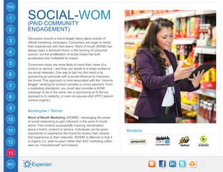TOC


1     SOCIAL-WOM
      (Paid Community
2     Engagement)
      Discussion around a brand largely takes place outside of
3     official marketing campaigns. Consumers are eager to share
      their experiences with their peers. Word of mouth (WOM) has
      always been a dominant factor in the forming of consumer
4     opinion, but the proliferation of social media has both
      accelerated and multiplied its impact.
5     Consumers today are more likely to voice their views of a
      product or service - and they can speak to a larger audience
      via social networks. One way to tap into this trend is by
6     sponsoring an advocate with a social influence to champion
      the brand. This approach is most associated with the “mommy
      blogger” working for product samples or minor payment. From
7     a marketing standpoint, you could also consider a WOM
      campaign to be in the same vein a sponsoring an E-list (as
8     opposed to A) celebrity, or even as pay-per-click (PPC) search
      (versus organic).

9
      Acronyms / Terms:
      Word of Mouth Marketing (WOMM) – leveraging the power
10    of social networking to gain influence in the word of mouth
      arena. This involves purposefully inspiring conversation
      about a brand, product or service. Individuals can be given
11                                                                      Vendors
      opportunity to experience the brand for review, then spread
      that experience to their networks. WOMM is effective in that it
12    is organic (i.e. peer-to-peer) rather than B2C marketing (often
      seen as “manufactured” and biased).

13

BIO
 