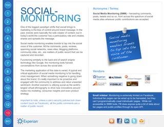 TOC


      SOCIAL-
                                                                         Acronyms / Terms:
1                                                                        Social Media Monitoring (SMM) – harvesting comments,


2     MONITORING                                                         posts, tweets and so on, from across the spectrum of social
                                                                         media sites wherever public contributions are accepted.


      One of the biggest paradigm shifts that social brings to
3     marketing is the loss of control around brand message. In the
      past, brands were basically the sole creator of content, but in
                                                                                                   dia
                                                                                          ocial me
      today’s world the customer has a participatory role and creates,
4                                                                                       S
                                                                                                 ing
                                                                                        monitor ands
      shares and spreads the message.

                                                                                                  br
                                                                                        enables
      Social media monitoring enables brands to tap into the social
                                                                                                       the
                                                                                              ap into
5     voice of the customer. All the comments, posts, reviews,
      spanning social networks, news sites, blogging platforms,
                                                                                         to t
                                                                                                    the
                                                                                         voice of .
      community sites, etc., are matters of public record that can be
6                                                                                                  er
                                                                                          custom
      captured and recorded.

      Functioning similarly to the back end of search engine
7     technology like Google, the monitoring tools harvest
      conversations from across the social web.

      The marketing application of this data is varied. A typical and    Vendors
8     critical application of social media monitoring is for handling
      crisis management. When something negative is going down
9     about the brand, it’s really important to be proactive and
      engaged with the community to address and rebut unwanted
      sentiment. Another scenario is utilizing social as the world’s
10    largest virtual ethnography to drive new innovations around
      media mix modeling, consumer insights and even product
      strategy.
                                                                         Small sidebar: Monitoring is extremely limited on Facebook.
11                                                                       Individual fan pages can be wired up to be harvested, but they
      Important to note, unless a site’s security policies lock down     can’t programmatically crawl individuals’ pages. While not
      content (such as Facebook), all the public comments are a
12    matter of public record.
                                                                         accessible to SMM tools, FB does expose quite a bit of data about
                                                                         fan pages and public profiles through its open API.

13

BIO
 