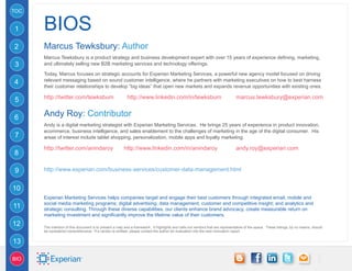 TOC


1     BIOs
2     Marcus Tewksbury: Author
      Marcus Tewksbury is a product strategy and business development expert with over 15 years of experience defining, marketing,
3     and ultimately selling new B2B marketing services and technology offerings.

      Today, Marcus focuses on strategic accounts for Experian Marketing Services, a powerful new agency model focused on driving
      relevant messaging based on sound customer intelligence, where he partners with marketing executives on how to best harness
4
      their customer relationships to develop “big ideas” that open new markets and expands revenue opportunities with existing ones.

      http://twitter.com/tewksbum	                        http://www.linkedin.com/in/tewksbum	                                  marcus.tewksbury@experian.com
5

6     Andy Roy: Contributor
      Andy is a digital marketing strategist with Experian Marketing Services. He brings 25 years of experience in product innovation,
      ecommerce, business intelligence, and sales enablement to the challenges of marketing in the age of the digital consumer. His
7     areas of interest include tablet shopping, personalization, mobile apps and loyalty marketing.

      http://twitter.com/anindaroy	                     http://www.linkedin.com/in/anindaroy		                                  andy.roy@experian.com
8

9     http://www.experian.com/business-services/customer-data-management.html


10
      Experian Marketing Services helps companies target and engage their best customers through integrated email, mobile and
      social media marketing programs; digital advertising; data management; customer and competitive insight; and analytics and
11    strategic consulting. Through these diverse capabilities, our clients enhance brand advocacy, create measurable return on
      marketing investment and significantly improve the lifetime value of their customers.
12    The intention of this document is to present a map and a framework. It highlights and calls out vendors that are representative of the space. These listings, by no means, should
      be considered comprehensive. If a vendor is omitted, please contact the author for evaluation into the next innovation report.


13

BIO
 