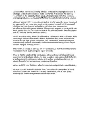 Al Bessin has provided leadership for retail and direct marketing businesses at
strategic and tactical levels since 1983. At Merkle, Al oversees the Delivery
Team team in the Specialty Retail group, which provides marketing services,
manages production, and supports Merkle’s Specialty Retail marketing solution.

Al joined Merkle in 2011, when the consulting firm he was with, where he served
as a partner for six years, was acquired. Al provided consulting in the areas of
strategic planning, internet and catalog marketing, and management
development to multichannel retailers. He provided services to many well-known
retail brands, such as Performance Bicycle, Utrecht Art Supply, Bass Pro Shops,
and JC Whitney, as well as niche retailers.

Al has worked in every aspect of ecommerce, catalog and retail operations, both
at strategic and hands-on levels. He has experience with small- and medium-
sized start-ups, high growth companies, and turnarounds, both nationally and
internationally. He has also worked with the investment banking community on
several mergers and acquisitions.

Previously, Al served as co-CEO for The GolfWorks, a multichannel retailer and
wholesaler of golf clubmaking and repair products.

Prior to that he was the COO for Musician’s Friend, the world’s largest music
gear internet and catalog retailer. He also served as vice president at Golfsmith,
a golf equipment multichannel retailer, and worked on strategic planning for
Apple Computer’s chain-store and independent dealers.

Al has an MBA from SMU and a BA from the University of California at Berkeley.

As a recognized expert in retail and direct marketing, he has spoken at many
industry conferences, investment banking conferences, and at user group
meetings for order management software companies.
 