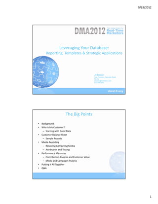 9/18/2012




                  Leveraging Your Database:
      Reporting, Templates & Strategic Applications




                                                Al Bessin
                                                Vice President, Specialty Retail
                                                Merkle
                                                abessin@merkleinc.com
                                                512.745.9070




                        The Big Points
• Background
• Who is My Customer? 
   – Starting with Good Data
• Customer Balance Sheet
   – Sample Reports
• Media Reporting
   – Resolving Competing Media
   – Attribution and Testing
• Performance Measures 
   – Contribution Analysis and Customer Value
   – Media and Campaign Analysis
• Putting It All Together
• Q&A




                                                                                          1
 