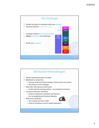 9/18/2012




                           The Challenge
• Number and types of marketing media have exploded
• Consumer behavior continues to evolve                   Social
                                                         Marketing

                                                 ?       Catalogs


• Campaign analysis is increasingly complex 
                                                Actual
• Intense competition for marketing $s           Total
                                                          Mass
                                               Demand
                                                          Media
                                                          Email


• Results are overstated                                   CSEs


                                                         Organic
                                                         Search


                                                           Paid
                                                          Search




              Attribution Methodologies
• Vendor reporting alone does not work
• Matchback to contact files
   – Assumes all demand within windows is driven by the one contact
   – Only factors in push campaigns
• Web order referring source (last touch)
   – Credits only the incoming medium – may simply be convenient
• Last touch online plus matchback
   – Simple to implement, normalizes total demand
   – Can use weighting and fractional allocation
• Multi‐touch attribution
   – Very complex, but still a model
   – Perils of cumulative errors for smaller populations




                                                                             6
 