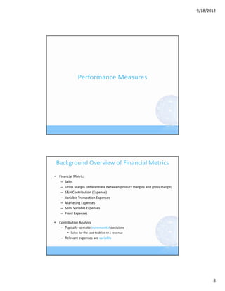9/18/2012




               Performance Measures




 Background Overview of Financial Metrics
• Financial Metrics
   – Sales
   – Gross Margin (differentiate between product margins and gross margin)
   – S&H Contribution (Expense)
   – Variable Transaction Expenses
   – Marketing Expenses
   – Semi Variable Expenses
   – Fixed Expenses

• Contribution Analysis
   – Typically to make incremental decisions
        • Solve for the cost to drive n+1 revenue
    – Relevant expenses are variable 




                                                                                    8
 