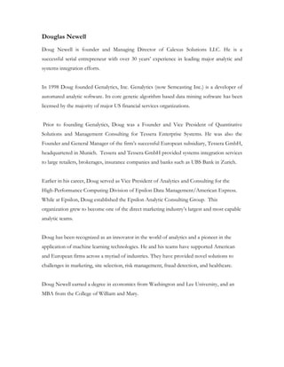 Douglas Newell
Doug Newell is founder and Managing Director of Calexus Solutions LLC. He is a
successful serial entrepreneur with over 30 years’ experience in leading major analytic and
systems integration efforts.


In 1998 Doug founded Genalytics, Inc. Genalytics (now Semcasting Inc.) is a developer of
automated analytic software. Its core genetic algorithm based data mining software has been
licensed by the majority of major US financial services organizations.


Prior to founding Genalytics, Doug was a Founder and Vice President of Quantitative
Solutions and Management Consulting for Tessera Enterprise Systems. He was also the
Founder and General Manager of the firm’s successful European subsidiary, Tessera GmbH,
headquartered in Munich. Tessera and Tessera GmbH provided systems integration services
to large retailers, brokerages, insurance companies and banks such as UBS Bank in Zurich.


Earlier in his career, Doug served as Vice President of Analytics and Consulting for the
High-Performance Computing Division of Epsilon Data Management/American Express.
While at Epsilon, Doug established the Epsilon Analytic Consulting Group. This
organization grew to become one of the direct marketing industry’s largest and most capable
analytic teams.


Doug has been recognized as an innovator in the world of analytics and a pioneer in the
application of machine learning technologies. He and his teams have supported American
and European firms across a myriad of industries. They have provided novel solutions to
challenges in marketing, site selection, risk management, fraud detection, and healthcare.


Doug Newell earned a degree in economics from Washington and Lee University, and an
MBA from the College of William and Mary.
 