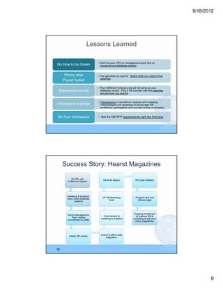9/18/2012




                         Lessons Learned

                              • Don’t let your CEO or management team hire an
No time to be Green             inexperienced database director.


      Penny wise              • You get what you pay for. Spend what you need to hire
                                expertise.
     Pound foolish

                              • Your fulfillment company should not serve as your
 Experience counts              database vendor. Find a DB provider with the expertise
                                and services you require.


                              • Transparency in operations, analysis and modeling
Information is power            methodologies are necessary to encourage DB
                                confidence, participation and success across a company.


 Do Your Homework             • Get the DB RFP requirements right the first time.




     Success Story: Hearst Magazines

            No DB, use
                                  DB build begins             ROI plan detailed
        Fulfillment System




       Modeling & Analytics                                   Program test and
                                 VP DB Marketing
       done using disparate                                     rollouts begin
                                      hired
             systems




                                                            Ongoing investment
       Senior Management          Commitment to               to improve DB &
          Team makes            modeling & analytics        marketing & real time
       commitment to DBM
                                                             online capabilities




                                Online & offline data
         Select DB vendor
                                     integration




18




                                                                                                 9
 