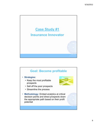 9/18/2012




             Case Study #1
        Insurance Innovator




        Goal: Become profitable
• Strategies:
  • Keep the most profitable
    prospects
  • Sell off the poor prospects
  • Streamline the process

• Methodology: Embed analytics at critical
  decision points and direct prospects down
  the appropriate path based on their profit
  potential




                                                      8
 