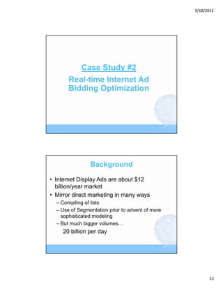 9/18/2012




          Case Study #2
       Real-time Internet Ad
       Bidding Optimization




                Background

• Internet Display Ads are about $12
  billion/year market
• Mirror direct marketing in many ways
  – Compiling of lists
  – Use of Segmentation prior to advent of more
    sophisticated modeling
  – But much bigger volumes…
    20 billion per day




                                                        13
 