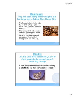 9/18/2012




                   Beginning:
 They had been doing data mining the old
fashioned way…Getting Their Hands Dirty
• The firm started out winning bids,
  but were not getting a great
  return. Their Cost-Per-Conversion
  was $57.
• They put out 591K bids per day,
  and were spending $28K/month.
• Certainly, this strategy earned
  some conversions, but their
  strategy could use some help.




                        Middle:
  A Little Gold (new customers), A Lot of
    Junk (wasted ads, wasted money),
             and A Big Change

  Calexus realized the food chain was winning
  a lot of bids, but they weren’t all good bets.




                                                         17
 