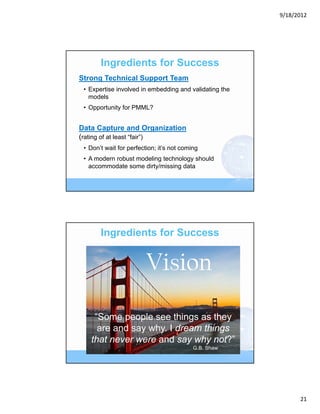 9/18/2012




       Ingredients for Success
Strong Technical Support Team
 • Expertise involved in embedding and validating the
   models
 • Opportunity for PMML?


Data Capture and Organization
(rating of at least “fair”)
 • Don’t wait for perfection; it’s not coming
 • A modern robust modeling technology should
   accommodate some dirty/missing data




       Ingredients for Success


                         Vision
    “Some people see things as they
     are and say why. I dream things
   that never were and say why not?”
                                           G.B. Shaw




                                                              21
 