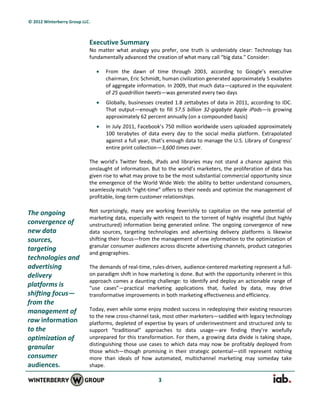 © 2012 Winterberry Group LLC.



                            Executive Summary
                            No matter what analogy you prefer, one truth is undeniably clear: Technology has
                            fundamentally advanced the creation of what many call “big data.” Consider:

                                   From the dawn of time through 2003, according to Google’s executive
                                    chairman, Eric Schmidt, human civilization generated approximately 5 exabytes
                                    of aggregate information. In 2009, that much data—captured in the equivalent
                                    of 25 quadrillion tweets—was generated every two days
                                   Globally, businesses created 1.8 zettabytes of data in 2011, according to IDC.
                                    That output—enough to fill 57.5 billion 32-gigabyte Apple iPads—is growing
                                    approximately 62 percent annually (on a compounded basis)
                                   In July 2011, Facebook’s 750 million worldwide users uploaded approximately
                                    100 terabytes of data every day to the social media platform. Extrapolated
                                    against a full year, that’s enough data to manage the U.S. Library of Congress’
                                    entire print collection—3,600 times over.

                            The world’s Twitter feeds, iPads and libraries may not stand a chance against this
                            onslaught of information. But to the world’s marketers, the proliferation of data has
                            given rise to what may prove to be the most substantial commercial opportunity since
                            the emergence of the World Wide Web: the ability to better understand consumers,
                            seamlessly match “right-time” offers to their needs and optimize the management of
                            profitable, long-term customer relationships.

The ongoing                 Not surprisingly, many are working feverishly to capitalize on the new potential of
                            marketing data, especially with respect to the torrent of highly insightful (but highly
convergence of              unstructured) information being generated online. The ongoing convergence of new
new data                    data sources, targeting technologies and advertising delivery platforms is likewise
sources,                    shifting their focus—from the management of raw information to the optimization of
                            granular consumer audiences across discrete advertising channels, product categories
targeting
                            and geographies.
technologies and
advertising                 The demands of real-time, rules-driven, audience-centered marketing represent a full-
delivery                    on paradigm shift in how marketing is done. But with the opportunity inherent in this
                            approach comes a daunting challenge: to identify and deploy an actionable range of
platforms is                “use cases”—practical marketing applications that, fueled by data, may drive
shifting focus—             transformative improvements in both marketing effectiveness and efficiency.
from the
management of               Today, even while some enjoy modest success in redeploying their existing resources
                            to the new cross-channel task, most other marketers—saddled with legacy technology
raw information             platforms, depleted of expertise by years of underinvestment and structured only to
to the                      support “traditional” approaches to data usage—are finding they’re woefully
optimization of             unprepared for this transformation. For them, a growing data divide is taking shape,
                            distinguishing those use cases to which data may now be profitably deployed from
granular
                            those which—though promising in their strategic potential—still represent nothing
consumer                    more than ideals of how automated, multichannel marketing may someday take
audiences.                  shape.

                                                          3
 