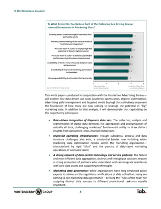 © 2012 Winterberry Group LLC.




                            This white paper—produced in conjunction with the Interactive Advertising Bureau—
                            will explore four data-driven use cases (audience optimization, channel optimization,
                            advertising yield management and targeted media buying) that collectively represent
                            the foundation of how many are now seeking to leverage the potential of “big”
                            marketing data. In addition to that analysis, it will demonstrate that capitalizing on
                            this opportunity will require:

                                   Rules-driven integration of disparate data sets: The collection, analysis and
                                    segmentation of digital data demands the aggregation and anonymization of
                                    virtually all data, challenging marketers’ fundamental ability to draw distinct
                                    insights from consumers’ cross-channel interactions
                                   Improved operating infrastructures: Though substantial process and data
                                    structure challenges also exist, a substantial barrier now inhibiting wider
                                    marketing data optimization resides within the marketing organization—
                                    characterized by rigid “silos” and the paucity of data-savvy marketing
                                    operations, IT and sales talent
                                   A strong network of data-centric technology and service partners: The fastest
                                    and most efficient data aggregation, analysis and throughput solutions require
                                    a strong ecosystem of partners who understand and can integrate seamlessly
                                    with core data assets and supporting technologies
                                   Marketing data governance: While organizations have long employed policy
                                    experts to advise on the regulatory ramifications of data utilization, many are
                                    coming to see marketing data governance—defining the “rules of the road” for
                                    assigning distinct data sources to different promotional tasks—as equally
                                    important.

                                                          4
 