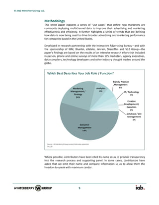 © 2012 Winterberry Group LLC.



                            Methodology
                            This white paper explores a series of “use cases” that define how marketers are
                            commonly deploying multichannel data to improve their advertising and marketing
                            effectiveness and efficiency. It further highlights a series of trends that are defining
                            how data is now being used to drive broader advertising and marketing performance
                            for companies based in the United States.

                            Developed in research partnership with the Interactive Advertising Bureau—and with
                            the sponsorship of IBM, BlueKai, eXelate, Janrain, ShareThis and V12 Group—the
                            paper’s findings are based on the results of an intensive research effort that included
                            in-person, phone and online surveys of more than 175 marketers, agency executives,
                            data compilers, technology developers and other industry thought leaders around the
                            globe.




                            Where possible, contributors have been cited by name so as to provide transparency
                            into the research process and supporting panel. In some cases, contributors have
                            asked that we omit their name and company information so as to allow them the
                            freedom to speak with maximum candor.




                                                         5
 