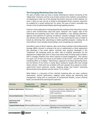 © 2012 Winterberry Group LLC.



                            The Emerging Marketing Data Use Cases
                            The span of today’s data use cases is broad, reflecting the relative immaturity of the
                            “digital data” enterprise and the array of pilot solutions that marketers and publishers
                            are deploying to make use of the growing information resources at their disposal. For
                            some, a data use case may be as simple as demographic-driven customer acquisition
                            (as enabled by a rented mailing list); for others, the span of what’s actionable may
                            include a host of sophisticated display advertising targeting solutions.

                            Interest in these applications is being piqued by the realization that information may be
                            used to drive transformative value that spans “demand” and “supply” sides of the
                            advertising and marketing value chain. Data availability is now allowing advertisers,
                            agencies and publishers to optimize ad delivery, evaluate campaign results, improve
                            site selection and retarget ads to other sites. It’s also improving the value of media to
                            brands by delivering their advertising to better-qualified prospects—making the ad
                            more efficient, more valuable and providing a more compelling user experience.

                            Grounded in years of direct response, data use by those marketers that predominantly
                            leverage offline channels is proving to be just as sophisticated as those applications
                            that dominate in the online sphere. Ironically, best practices developed in this
                            “traditional” DR marketing world are often used to establish parameters for the
                            deployment of digital data, even in those cases where data are being used to enable a
                            shift in strategic emphasis from direct response to brand engagement. “The industry
                            has spent a lot of time and money at the bottom of the funnel,” said Jeff Liebl, chief
                            marketing officer at TruSignal. “Advertising is supposed to be about generating intent,
                            but the bottom of the funnel is mostly about looking for people who have already
                            shown interest. I think we’ll see ad dollars shift and a greater focus placed on earlier,
                            upper-funnel brand awareness activity, targeting people that haven’t necessarily
                            demonstrated online behavior yet that shouts ‘I’m in market.’”

                            What follows is a discussion of four selected marketing data use cases—audience
                            optimization, channel optimization, targeted media buying and advertising yield
                            management—along with an assessment of fundamental benefits, current maturity
                            levels, core beneficiaries and long-term potential.

 Use Case                 Fundamental             Maturity    Core Beneficiaries                        Long-Term
                          Advertising Benefit     Level                                                 Potential
 Audience Optimization Effectiveness              Low         E-commerce Marketers, Digital Advertisers, High
                                                              Lead Generation Portals, Publishers (for
                                                              traffic acquisition)
 Channel Optimization     Effectiveness/Efficiency Low        E-commerce Marketers, Publishers, Lead    High
                                                              Generation Portals
 Advertising Yield        Efficiency              Low         Publishers                                High
 Optimization
 Targeted Media Buying Efficiency/Effectiveness Intermediate Marketers (via Demand-Side Platforms),     High
                                                             Digital Agencies / Trading Desks


                                                         6
 