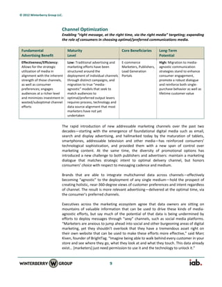 © 2012 Winterberry Group LLC.



                            Channel Optimization
                            Enabling “right message, at the right time, via the right media” targeting; expanding
                            the role of consumers in choosing optimal/preferred communications media.

 Fundamental                    Maturity                            Core Beneficiaries       Long-Term
 Advertising Benefit            Level                                                        Potential
 Effectiveness/Efficiency:      Low: Traditional advertising and    E-commerce               High: Migration to media-
 Allows for the strategic       marketing efforts have been         Marketers, Publishers,   agnostic communication
 utilization of media in        structured around the               Lead Generation          strategies stand to enhance
 alignment with the inherent    deployment of individual channels   Portals                  consumer engagement,
 strength of those channels,    through distinct campaigns, and                              promote a robust dialogue
 as well as consumer            migration to true “media-                                    and reinforce both single-
 preferences; engages           agnostic” models that seek to                                purchase behavior as well as
 audiences at a richer level    match audiences to                                           lifetime customer value
 and minimizes investment in    optimal/preferred output levers
 wasted/suboptimal channel      requires process, technology and
 efforts                        data source alignment that most
                                marketers have not yet
                                undertaken


                            The rapid introduction of new addressable marketing channels over the past two
                            decades—starting with the emergence of foundational digital media such as email,
                            search and display advertising, and hallmarked today by the maturation of tablets,
                            smartphones, addressable television and other media—has reinforced consumers’
                            technological sophistication, and provided them with a new span of control over
                            marketing content. At the same time, the diversity of promotional options has
                            introduced a new challenge to both publishers and advertisers: maintain a marketing
                            dialogue that matches strategic intent to optimal delivery channel, but honors
                            consumers’ choice with respect to messaging cadence and medium.

                            Brands that are able to integrate multichannel data across channels—effectively
                            becoming “agnostic” to the deployment of any single medium—hold the prospect of
                            creating holistic, near-360-degree views of customer preferences and intent regardless
                            of channel. The result is more relevant advertising—delivered at the optimal time, via
                            the consumer’s preferred channels.

                            Executives across the marketing ecosystem agree that data owners are sitting on
                            mountains of valuable information that can be used to drive these kinds of media-
                            agnostic efforts, but say much of the potential of that data is being undermined by
                            efforts to deploy messages through “sexy” channels, such as social media platforms.
                            “Marketers are anxious to jump ahead into social and other burgeoning areas of digital
                            marketing, yet they shouldn’t overlook that they have a tremendous asset right on
                            their own website that can be used to make these efforts more effective,” said Marc
                            Kiven, founder of BrightTag. “Imagine being able to walk behind every customer in your
                            store and see where they go, what they look at and what they touch. This data already
                            exist… *marketers+ just need permission to use it and the technology to unlock it.”


                                                           9
 