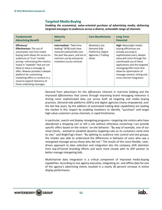 © 2012 Winterberry Group LLC.



                            Targeted Media Buying
                            Enabling the economical, value-oriented purchase of advertising media; delivering
                            targeted messages to audiences across a diverse, actionable range of channels.

 Fundamental                         Maturity                         Core Beneficiaries    Long-Term
 Advertising Benefit                 Level                                                  Potential
 Efficiency/                         Intermediate: “Real-time         Marketers (via        High: Meaningful media-
 Effectiveness: The use of           bidding” (RTB) tools have        Demand-Side           buying efficiencies are
 automated, real-time media          matured substantially over       Platforms), Digital   already accruing to
 buying tools allows for access to   the past few years, and are in   Agencies / Trading    sophisticated users; deeper
 audiences at “true” market          common use by enterprise         Desks                 value will come through the
 pricing—eliminating the need to     marketers across verticals                             coordinated use of these
 invest in “eyeballs” that are not                                                          applications and the targeted
 likely to value a message or                                                               messaging/offer tools that
 offer; likewise provides a deeper                                                          allow for optimization of
 platform for customizing                                                                   message content, timing and
 marketing offers or content in a                                                           cross-channel integration
 move to expand relevance of
 those underlying messages

                            Demand from advertisers for the efficiencies inherent in real-time bidding and the
                            improved effectiveness that comes through improving brand messaging relevance is
                            driving more sophisticated data use across both ad targeting and media buying
                            practices. Demand-side platforms (DSPs) and digital agencies (many empowered, over
                            the last few years, by the addition of automated trading desk capabilities) are leading
                            the market in this respect by enabling marketers to identify, “purchase” and target
                            high-value customers across channels, in rapid timeframes.

                            In particular, search and display retargeting programs—targeting site visitors who have
                            abandoned a shopping cart or left a site without otherwise converting—can provide
                            specific offers based on the visitors’ on-site behavior. “By way of example, one of our
                            retail clients… wanted to establish dynamic targeting rules as its customers came onto
                            its site,” said BrightTag’s Kiven. “By splitting its audience into control and test groups,
                            the retailer was able to understand the differences in behavior of users who saw a
                            retargeted message versus those who did not.” The results of this more flexible, rules-
                            driven approach to data collection and integration lets the company shift attention
                            from top-of-funnel branding efforts and work more closely with its DSP partner to
                            better manage retargeting bids.

                            Multichannel data integration is a critical component of improved media-buying
                            capabilities. According to one agency executive, integrating on- and offline data for one
                            of the agency’s advertising clients resulted in a nearly 30 percent increase in online
                            display performance.




                                                            11
 