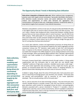© 2012 Winterberry Group LLC.



                            The Opportunity Ahead: Trends in Marketing Data Utilization

                            Rules-driven integration of disparate data sets: While traditional data management
                            practices were built largely around centerpiece “personally identifiable information”
                            (PII) elements—usually consumer names and postal addresses—the collection,
                            analysis and segmentation of online data demands the aggregation and
                            anonymization of virtually all data sets, challenging marketers’ fundamental ability to
                            draw distinct insights from consumers’ cross-channel interactions.


                            Marketers and publishers continue to be wary of using personally-identifiable (PII) data
                            in the digital realm due to concerns about consumer privacy and data accuracy. “You
                            can’t make a flawless data background when moving data between multiple devices
                            because there are too many unknowns when it comes to privacy,” says the CEO of one
                            DMP company. “With addressable TV, for example, the cable distributors have PII that
                            they could easily match up with computer background and deliver a custom broadcast
                            based on a customer’s search history, but no one is willing to bridge that gap yet *in
                            fear of running afoul of privacy best practices+.”

                            As a result, data collection, analysis and segmentation processes are being driven (or
                            constrained, depending on your perspective) largely by the need to aggregate and then
                            anonymize—remove any “PII” elements—wide swaths of both first- and third-party
                            data. In response to this inherent complexity, many are taking a cue from the data co-
                            op models that emerged in the 1990s (largely for use by catalog marketers) and turning
                            to data exchanges, where participating digital publisher data is blended, segmented by
                            interests and made available to all contributors to augment their own audience
                            insights.
Data collection,
analysis,                   First-party, browser-based data—collected primarily through cookies—is being widely
modeling and                supplemented with this third-party data to scale data sets and identify large,
                            “lookalike” audiences of high-value customers. Available sources span a wide range—
segmentation
                            from social media registration data (including, at times, insight into income, age and
processes are               gender), to transaction-based data that includes activity on shopping behaviors, to
being driven (or            general-interest data indicating news and other areas of consumer interest.
constrained,
                            A debate is raging, though, about the value of third-party data. Some executives warn
depending on                that it is becoming increasingly generic and, therefore, less valuable. “Third-party data
your perspective)           has become over-commoditized,” said an executive at one media application
largely by the              developer. “We are actually seeing a shift to first-party data.”
need to
                            Not so, said an executive of one data technology company. “Accurate third-party data
aggregate and               remains valuable because it provides context, scale and cross-channel consistency. It
then anonymize              gives advertisers useful context for messaging to know the demo- and psychographic
wide swaths of              elements associated with a person interested in ‘Product X.’ It provides a level of
                            insight-driven scale that, even in online environments, still isn’t available to advertisers
both first- and
                            using first-party data alone. And it is the key mechanism for reaching target audiences
third-party data.           across channels with consistent messages.”

                                                          12
 