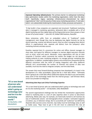 © 2012 Winterberry Group LLC.




                            Improved Operating Infrastructures: The primary barrier to widespread marketing
                            data optimization resides within the marketing organization, rather than the data
                            itself. Specifically, legacy operating infrastructures—characterized by rigid
                            organizational “silos” and the paucity of data-savvy marketing operations, IT and sales
                            talent—are substantially hindering the maximization of data, processes and systems.


                            “A big hurdle is how companies are organized and structured. Traditional marketing
                            data is managed in marketing operations, behavioral data is probably with a VP of
                            digital marketing and then digital data will be fragmented across those groups or have
                            its own VP of social media.” – John Zell, VP, Global CRM Solutions, Razorfish

                            Many enterprises suffer from an embedded culture of “traditional” media
                            management; even though they may be deploying new digital channels (as led by
                            distinct planning, creative and delivery teams), they are often managing those distinct
                            efforts in organizational silos, separate and distinct from the company’s other
                            marketing channels and data sources.

                            Panelists reported that it’s uncommon for online and offline channel managers to
                            share data, and typical for different managers to oversee digital execution channels
                            such as email, social and search. Moreover, many organizations still rely on their
                            corporate IT function—which commonly has neither the budget nor the decision-
                            making authority to steer marketing programs—to manage granular marketing data
                            applications. In addition, installed legacy systems and architectures (frequently built by
                            different contractors with the intent of making integration with other platforms
                            difficult) can’t accommodate the number of channels and volume of data now
                            available, much less the need to integrate complex, real-time data feeds.

                            The answer that many forward-thinking companies have developed is to invest in the
                            development of a data accessibility culture–led by a chief data officer. “Ultimately
                            there’s going to be a chief data officer (CDO) that exposes the data to you and wrestles
                            away some of the technology needs from the internal groups,” said Christian Ward,
                            senior vice president at Infogroup.
“It’s a rare breed          Advertising Sales Reps Lack Critical Technology Expertise
of person who
can understand              “It’s a rare breed of person who can understand what’s going on technology-wise and
what’s going on             tie it to the marketing world.” – Ari Buchalter, COO, MediaMath
technology-wise             The second organizational challenge that has limited the monetization opportunities
and tie it to the           linked to marketing data is a lack of sales expertise when it comes to data-driven
marketing                   advertising. Media sales reps, for example, are historically trained to sell inventory by
                            way of traditionally volume- and demographic-driven variables—estimated magazine
world.”
                            circulation, say, or television ratings. But to successfully sell “audiences” (as defined by
Ari Buchalter, COO          disparate data sources) across channels, reps today must be technology savvy as well
MediaMath                   as media savvy. “Reps have to get in the dirt more to understand this new ad

                                                          14
 