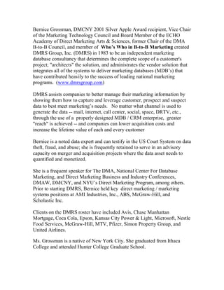 Bernice Grossman, DMCNY 2001 Silver Apple Award recipient, Vice Chair
of the Marketing Technology Council and Board Member of the ECHO
Academy of Direct Marketing Arts & Sciences, former Chair of the DMA
B-to-B Council, and member of Who’s Who in B-to-B Marketing created
DMRS Group, Inc. (DMRS) in 1983 to be an independent marketing
database consultancy that determines the complete scope of a customer's
project; "architects" the solution, and administrates the vendor solution that
integrates all of the systems to deliver marketing databases (MDB’s) that
have contributed heavily to the success of leading national marketing
programs. (www.dmrsgroup.com)

DMRS assists companies to better manage their marketing information by
showing them how to capture and leverage customer, prospect and suspect
data to best meet marketing’s needs. No matter what channel is used to
generate the data -- mail, internet, call center, social, space, DRTV, etc.,
through the use of a properly designed MDB / CRM enterprise, greater
"reach" is achieved -- and companies can lower acquisition costs and
increase the lifetime value of each and every customer

Bernice is a noted data expert and can testify in the US Court System on data
theft, fraud, and abuse; she is frequently retained to serve in an advisory
capacity on merger and acquisition projects where the data asset needs to
quantified and monetized.

She is a frequent speaker for The DMA, National Center For Database
Marketing, and Direct Marketing Business and Industry Conferences,
DMAW, DMCNY, and NYU’s Direct Marketing Program, among others.
Prior to starting DMRS, Bernice held key direct marketing / marketing
systems positions at AMI Industries, Inc., ABS, McGraw-Hill, and
Scholastic Inc.

Clients on the DMRS roster have included Avis, Chase Manhattan
Mortgage, Coca Cola, Epson, Kansas City Power & Light, Microsoft, Nestle
Food Services, McGraw-Hill, MTV, Pfizer, Simon Property Group, and
United Airlines.

Ms. Grossman is a native of New York City. She graduated from Ithaca
College and attended Hunter College Graduate School.
 