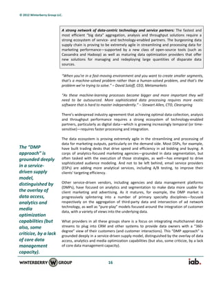 © 2012 Winterberry Group LLC.



                            A strong network of data-centric technology and service partners: The fastest and
                            most efficient “big data” aggregation, analysis and throughput solutions require a
                            strong ecosystem of service- and technology-enabled partners. The burgeoning data
                            supply chain is proving to be extremely agile in streamlining and processing data for
                            marketing performance—supported by a new class of open-source tools (such as
                            Cassandra and Hadoop) as well as maturing data optimization providers that offer
                            new solutions for managing and redeploying large quantities of disparate data
                            sources.

                            “When you’re in a fast-moving environment and you want to create smaller segments,
                            that’s a machine-solved problem rather than a human-solved problem, and that’s the
                            problem we’re trying to solve.” – David Soloff, CEO, Metamarkets

                            “As these machine-learning processes become bigger and more important they will
                            need to be outsourced. More sophisticated data processing requires more exotic
                            software that is hard to master independently.” – Stewart Allen, CTO, Clearspring

                            There’s widespread industry agreement that achieving optimal data collection, analysis
                            and throughput performance requires a strong ecosystem of technology-enabled
                            partners, particularly as digital data—which is growing increasingly temporal (or time-
                            sensitive)—requires faster processing and integration.

                            The data ecosystem is proving extremely agile in the streamlining and processing of
                            data for marketing outputs, particularly on the demand side. Most DSPs, for example,
The “DMP                    have built trading desks that drive speed and efficiency in ad bidding and buying. A
approach” is                corps of analytics-focused marketing agencies—grounded in data segmentation, but
grounded deeply             often tasked with the execution of those strategies, as well—has emerged to drive
                            sophisticated audience modeling. And not to be left behind, email service providers
in a service-               (ESPs) are adding more analytical services, including A/B testing, to improve their
driven supply               clients’ targeting efficiency.
model,
distinguished by            Other service-driven vendors, including agencies and data management platforms
                            (DMPs), have focused on analytics and segmentation to make data more usable for
the overlay of              client marketing and advertising. As it matures, for example, the DMP market is
data access,                progressively splintering into a number of primary specialty disciplines—focused
analytics and               respectively on the aggregation of third-party data and intersection of ad network
                            technology, as well as “pure-play” models focused around the integration of customer
media                       data, with a variety of views into the underlying data.
optimization
capabilities (but           What providers in all these groups share is a focus on integrating multichannel data
also, some                  streams to plug into CRM and other systems to provide data owners with a “360-
                            degree” view of their customers (and customer interactions). This “DMP approach” is
criticize, by a lack        grounded deeply in a service-driven supply model, distinguished by the overlay of data
of core data                access, analytics and media optimization capabilities (but also, some criticize, by a lack
management                  of core data management capacity).
capacity).

                                                         16
 